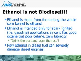 Ethanol is not Biodiesel!!! Ethanol is made from fermenting the whole corn kernel to ethanol Ethanol is intended only for spark ignited (i.e. gasoline) applications since it has good octane but poor cetane, zero lubricity “Drink the best and burn the rest”! Raw ethanol in diesel fuel can severely damage diesel engines!  