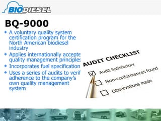 BQ-9000 A voluntary quality system certification program for the North American biodiesel industry Applies internationally accepted quality management principles Incorporates fuel specifications Uses a series of audits to verify adherence to the company’s own quality management system  