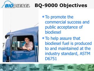 BQ-9000 Objectives To promote the commercial success and public acceptance of biodiesel  To help assure that biodiesel fuel is produced to and maintained at the industry standard, ASTM D6751 