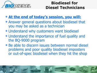 Biodiesel for  Diesel Technicians At the end of today’s session, you will: Answer general questions about biodiesel that you may be asked as a technician Understand why customers want biodiesel Understand the importance of fuel quality and the BQ-9000 program Be able to discern issues between normal diesel problems and poor quality biodiesel imposters or out-of-spec biodiesel when they hit the shop 