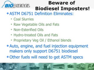 Beware of  Biodiesel Imposters! ASTM D6751 Definition Eliminates: Coal Slurries Raw Vegetable Oils and Fats Non-Esterified Oils Hydro-treated Oils and Fats Proprietary Veg Oil / Ethanol blends Auto, engine, and fuel injection equipment makers only support D6751 biodiesel Other fuels will need to get ASTM specs  