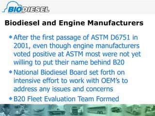 Biodiesel and Engine Manufacturers After the first passage of ASTM D6751 in 2001, even though engine manufacturers voted positive at ASTM most were not yet willing to put their name behind B20 National Biodiesel Board set forth on intensive effort to work with OEM’s to address any issues and concerns B20 Fleet Evaluation Team Formed  