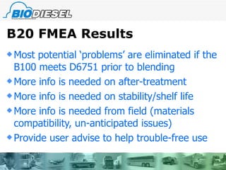 B20 FMEA Results Most potential ‘problems’ are eliminated if the B100 meets D6751 prior to blending More info is needed on after-treatment More info is needed on stability/shelf life More info is needed from field (materials compatibility, un-anticipated issues) Provide user advise to help trouble-free use 