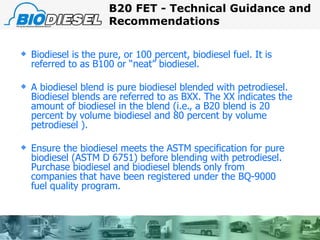 Biodiesel is the pure, or 100 percent, biodiesel fuel. It is referred to as B100 or “neat” biodiesel. A biodiesel blend is pure biodiesel blended with petrodiesel. Biodiesel blends are referred to as BXX. The XX indicates the amount of biodiesel in the blend (i.e., a B20 blend is 20 percent by volume biodiesel and 80 percent by volume petrodiesel ). Ensure the biodiesel meets the ASTM specification for pure biodiesel (ASTM D 6751) before blending with petrodiesel. Purchase biodiesel and biodiesel blends only from companies that have been registered under the BQ-9000 fuel quality program. B20 FET - Technical Guidance and Recommendations 