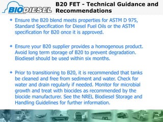 Ensure the B20 blend meets properties for ASTM D 975, Standard Specification for Diesel Fuel Oils or the ASTM specification for B20 once it is approved. Ensure your B20 supplier provides a homogenous product.  Avoid long term storage of B20 to prevent degradation. Biodiesel should be used within six months. Prior to transitioning to B20, it is recommended that tanks be cleaned and free from sediment and water. Check for water and drain regularly if needed. Monitor for microbial growth and treat with biocides as recommended by the biocide manufacturer. See the NREL Biodiesel Storage and Handling Guidelines for further information. B20 FET - Technical Guidance and Recommendations 