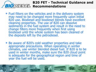 Fuel filters on the vehicles and in the delivery system may need to be changed more frequently upon initial B20 use. Biodiesel and biodiesel blends have excellent cleaning properties. The use of B20 can dissolve sediments in the fuel system and result in the need to change filters more frequently when first using biodiesel until the whole system has been cleaned of the deposits left by the petrodiesel. Be aware of B20’s cold weather properties and take appropriate precautions. When operating in winter climates, use winter blended diesel fuel. If B20 is to be used in winter months, make sure the B20 cloud point is adequate for the geographical region and time of year the fuel will be used. B20 FET - Technical Guidance and Recommendations 