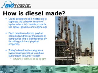 How is diesel made? Crude petroleum oil is heated up to separate the complex mixture of hydrocarbons into usable products like diesel, gasoline and engine oils Each petroleum derived product contains hundreds or thousands of compounds and is distinguished by its boiling point and physical properties Today’s diesel fuel undergoes a hydro-treating process to reduce sulfur down to 500 or 15 ppm In future, it will likely all be 15 ppm 