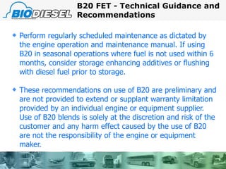 Perform regularly scheduled maintenance as dictated by the engine operation and maintenance manual. If using B20 in seasonal operations where fuel is not used within 6 months, consider storage enhancing additives or flushing with diesel fuel prior to storage. These recommendations on use of B20 are preliminary and are not provided to extend or supplant warranty limitation provided by an individual engine or equipment supplier. Use of B20 blends is solely at the discretion and risk of the customer and any harm effect caused by the use of B20 are not the responsibility of the engine or equipment maker. B20 FET - Technical Guidance and Recommendations 