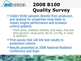 2008 B100 Quality Survey Collect B100 samples directly from producers and analyze for properties most likely to impact engine performance and emission control systems Flash point, oxidation stability, acid value, free and total glycerin, cloud point, Na+K, Ca+Mg, P, water & sediment First survey that will link test results to production volume Results presented at 2008 National Biodiesel Conference and Expo 