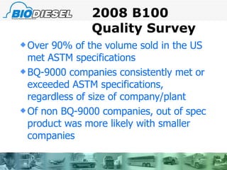 2008 B100 Quality Survey Over 90% of the volume sold in the US met ASTM specifications BQ-9000 companies consistently met or exceeded ASTM specifications, regardless of size of company/plant Of non BQ-9000 companies, out of spec product was more likely with smaller companies 