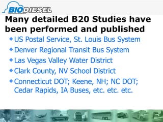 Many detailed B20 Studies have been performed and published US Postal Service, St. Louis Bus System Denver Regional Transit Bus System Las Vegas Valley Water District Clark County, NV School District Connecticut DOT; Keene, NH; NC DOT; Cedar Rapids, IA Buses, etc. etc. etc. 