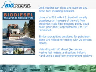 Cold weather can cloud and even gel any diesel fuel, including biodiesel. Users of a B20 with #2 diesel will usually experience an increase of the cold flow properties (cold filter plugging point, cloud point, pour point) approximately 2 to 10° Fahrenheit.  Similar precautions employed for petroleum  diesel are needed for fueling with 20 percent blends.  blending with #1 diesel (kerosene) using fuel heaters and parking indoors and using a cold-flow improvement additive 