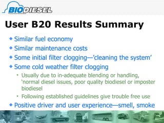 User B20 Results Summary Similar fuel economy Similar maintenance costs Some initial filter clogging—’cleaning the system’ Some cold weather filter clogging Usually due to in-adequate blending or handling, ‘normal diesel issues, poor quality biodiesel or imposter biodiesel Following established guidelines give trouble free use  Positive driver and user experience—smell, smoke  