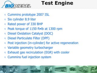 Test Engine Cummins prototype 2007 ISL Six cylinder 8.9 liter Rated power of 330 BHP Peak torque of 1150 ft•lb at 1300 rpm Diesel Oxidation Catalyst (DOC) Diesel Particulate Filter (DPF) Post injection (in-cylinder) for active regeneration Variable geometry turbocharger Exhaust gas recirculation (EGR) with cooler Cummins fuel injection system 