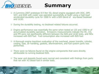 Summary A Cummins 2007 prototype 8.9 liter ISL diesel engine equipped with DOC, DPF, VGT, and EGR with cooler was operated successfully at SwRI using a high-load accelerated durability cycle for 1000 hr with a B20 blend of  soy-based biodiesel and ULSD. During the durability testing, no biodiesel related failures occurred. Engine performance was essentially the same when tested at 125 and 1000 hr of accumulated durability operation.  Emissions measurements indicate the HC, CO, and PM were not significantly different between the B20 and ULSD tests, and NOx increased with B20 fuel.  Fuel consumption also increased with B20 fuel. A thorough engine teardown evaluation of the overhead, power transfer, cylinder, cooling, lube, air handling, gaskets, aftertreatment, and fuel system parts was performed. There were no failures found on the engine components that were directly attributable to running biodiesel B20. The wear and deposits found were normal and consistent with findings from parts that ran with #2 diesel fuel in similar tests. 