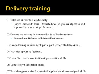 Delivery training 01/Establish & maintain creditability Inspire learners to learn. Describe how the goals & objective will improve learners work performance02/Conductive training in a responsive & collective mannerBe sensitive .Balance with immediate interest 03/Create leaning environment .participant feel comfortable & safe.04/Provide supportive feedback05/Use effective communication & presentation skills06/Use effective facilitation skills07/Provide opportunities for practical application of knowledge & skills 