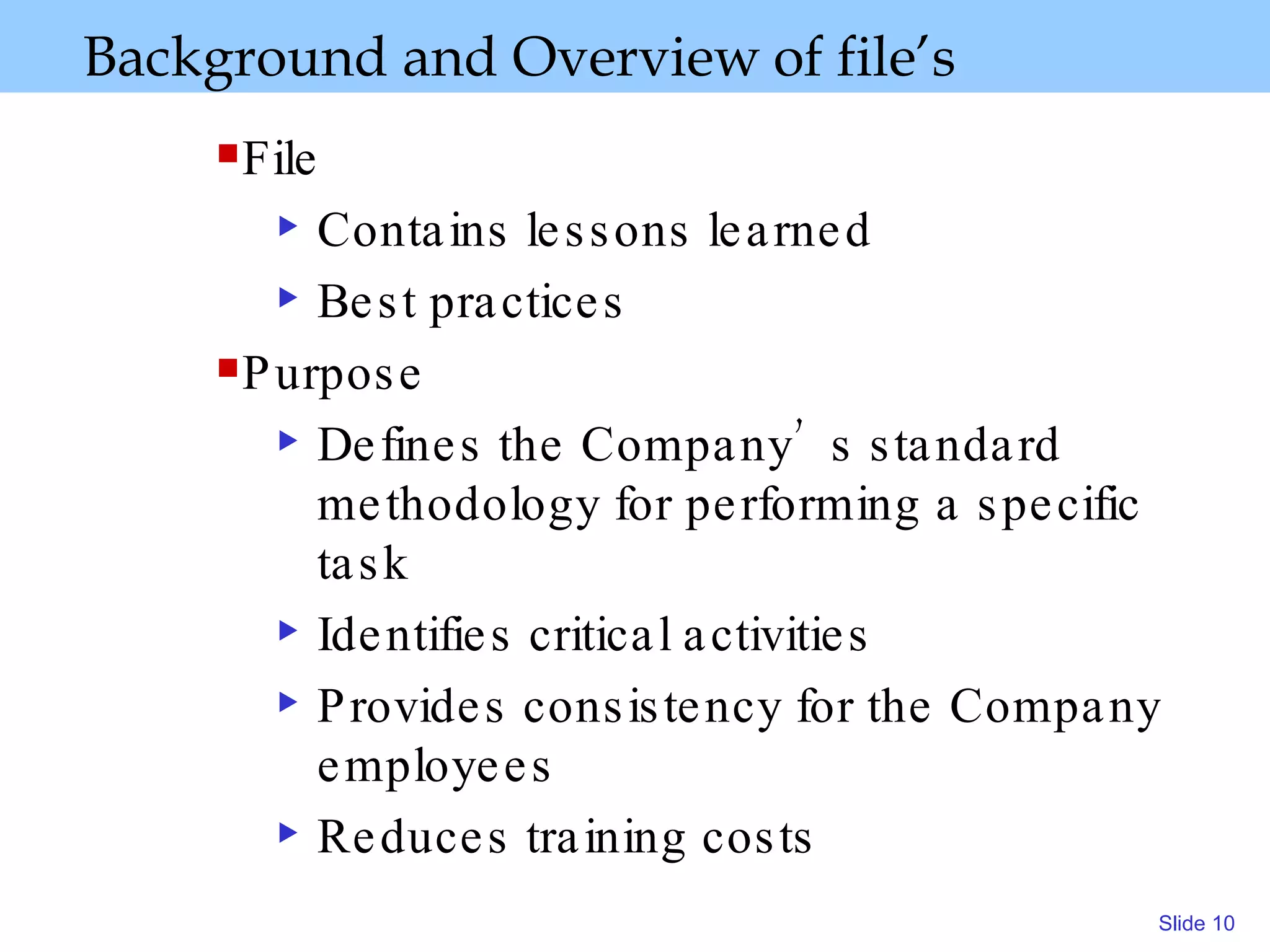 Background and Overview   of file’s   File  Contains lessons learned Best practices Purpose  Defines the Company’s standard methodology for performing a specific task  Identifies critical activities Provides consistency for the Company employees Reduces training costs 