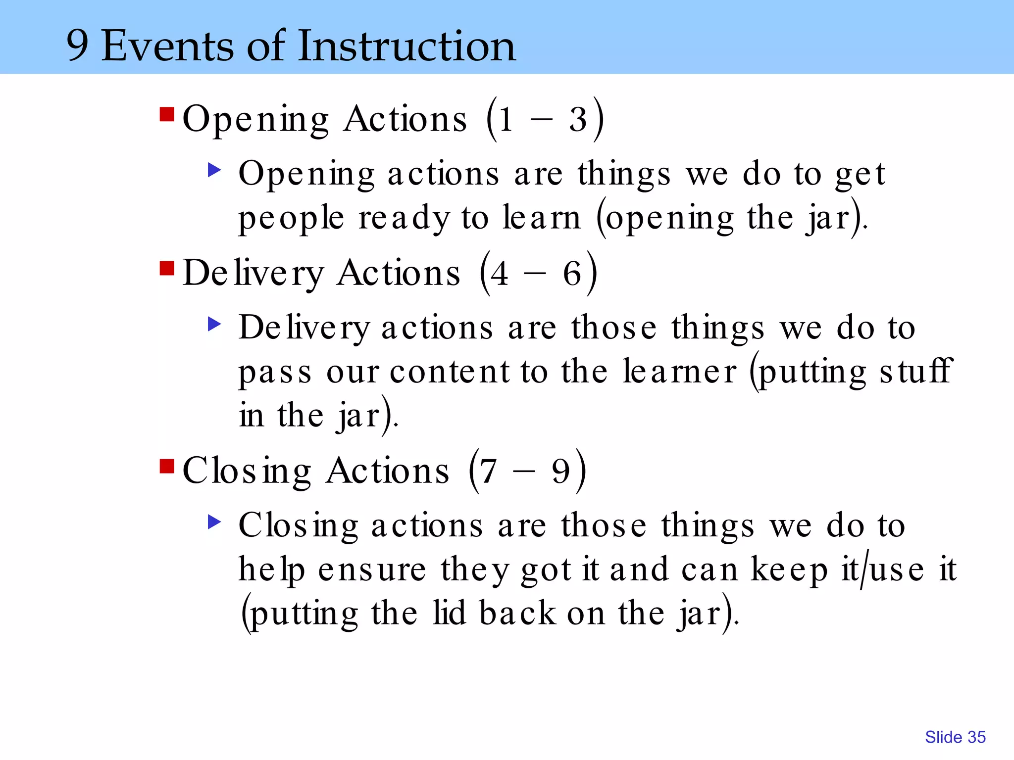 9 Events of Instruction Opening Actions (1 – 3) Opening actions are things we do to get people ready to learn (opening the jar).   Delivery Actions (4 – 6) Delivery actions are those things we do to pass our content to the learner (putting stuff in the jar) . Closing Actions (7 – 9) Closing actions are those things we do to help ensure they got it and can keep it/use it (putting the lid back on the jar). 
