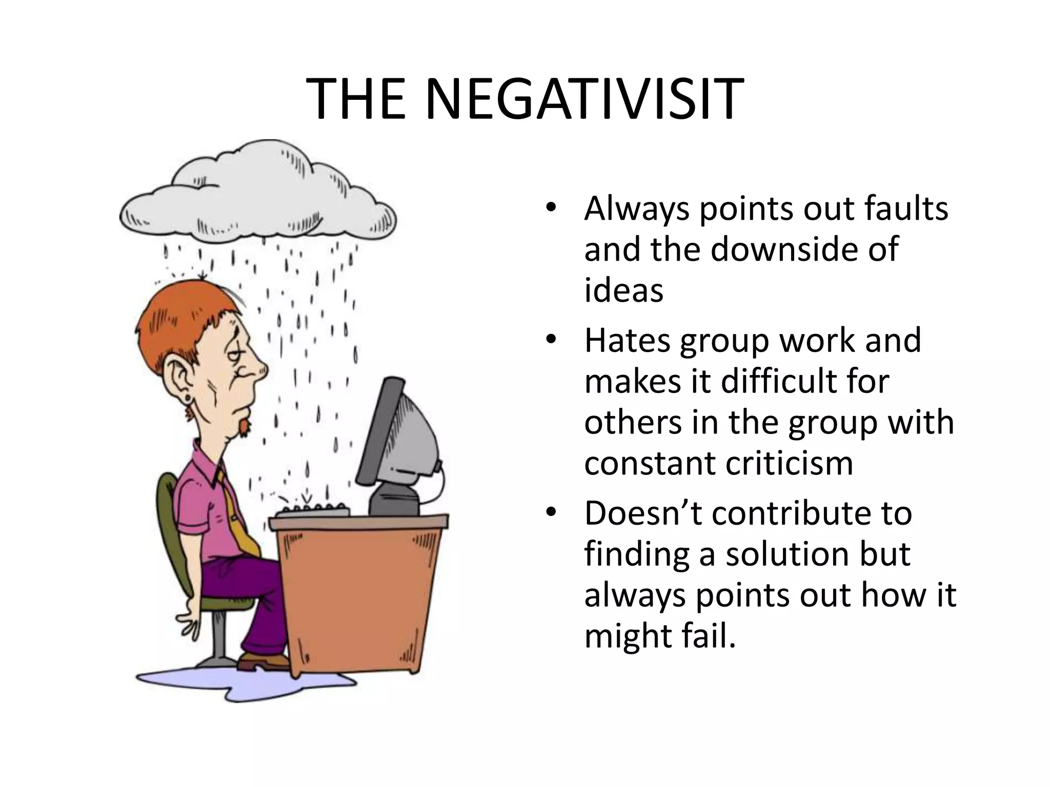 THE NEGATIVISITAlways points out faults and the downside of ideasHates group work and makes it difficult for others in the group with constant criticismDoesn’t contribute to finding a solution but always points out how it might fail.