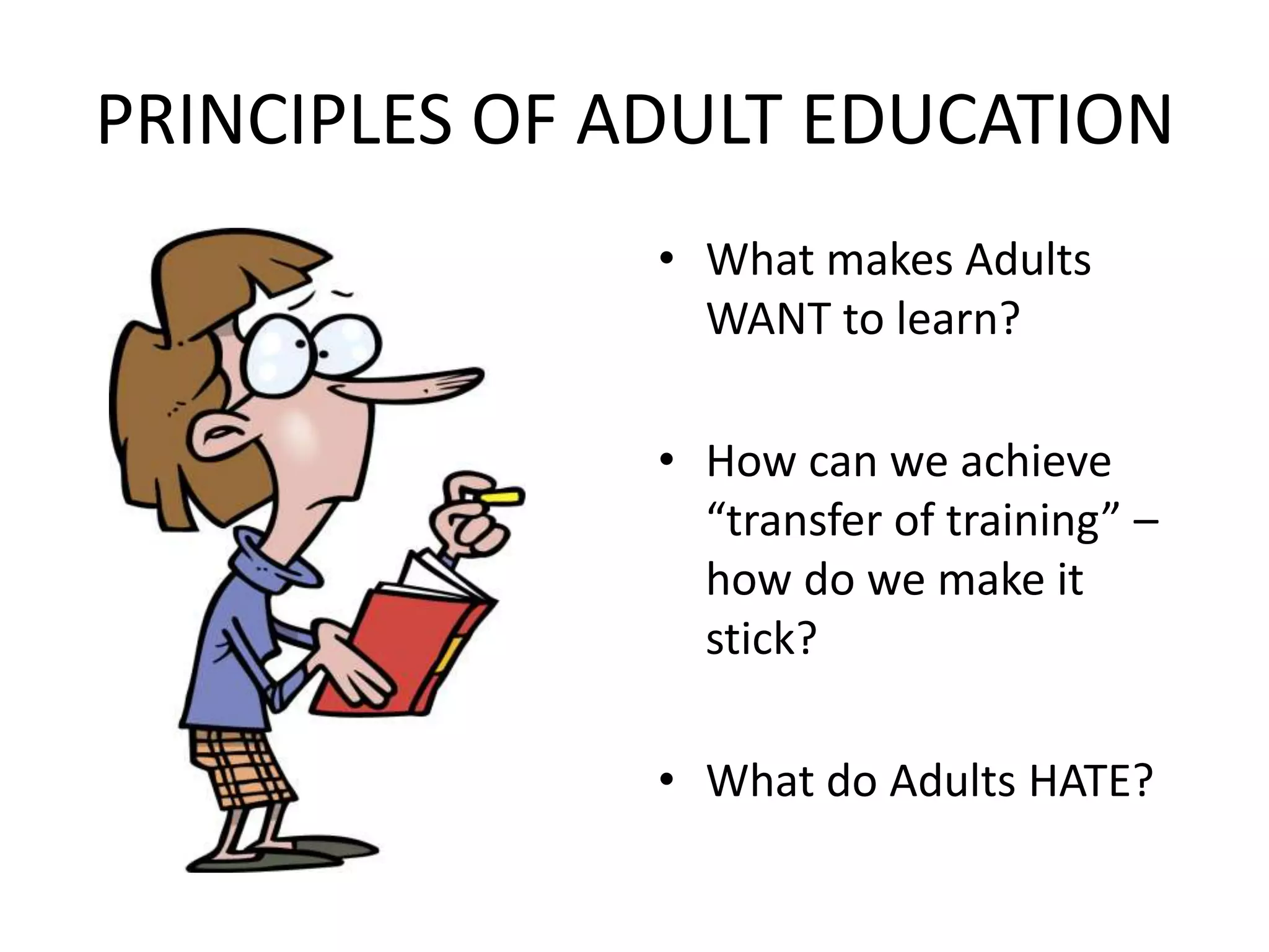 PRINCIPLES OF ADULT EDUCATIONWhat makes Adults WANT to learn?How can we achieve “transfer of training” – how do we make it stick?What do Adults HATE?