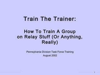 1
Train The Trainer:
How To Train A Group
on Relay Stuff (Or Anything,
Really)
Pennsylvania Division Task Force Training
August 2002
 