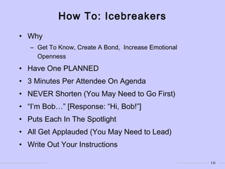 10
How To: Icebreakers
• Why
– Get To Know, Create A Bond, Increase Emotional
Openness
• Have One PLANNED
• 3 Minutes Per Attendee On Agenda
• NEVER Shorten (You May Need to Go First)
• “I’m Bob…” [Response: “Hi, Bob!”]
• Puts Each In The Spotlight
• All Get Applauded (You May Need to Lead)
• Write Out Your Instructions
 
