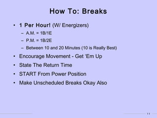 11
How To: Breaks
• 1 Per Hour! (W/ Energizers)
– A.M. = 1B/1E
– P.M. = 1B/2E
– Between 10 and 20 Minutes (10 is Really Best)
• Encourage Movement - Get ‘Em Up
• State The Return Time
• START From Power Position
• Make Unscheduled Breaks Okay Also
 