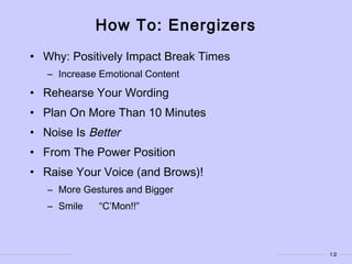 12
How To: Energizers
• Why: Positively Impact Break Times
– Increase Emotional Content
• Rehearse Your Wording
• Plan On More Than 10 Minutes
• Noise Is Better
• From The Power Position
• Raise Your Voice (and Brows)!
– More Gestures and Bigger
– Smile “C’Mon!!”
 