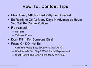 14
How To: Content Tips
• Elvis, Henry VIII, Richard Petty, and Content!!!
• Be Ready to Go As Many Days in Advance as Hours
You Will Be On the Podium
• Rehearse!!!
– On-Site
– Video or Friend
• Don’t Fill In For Someone Else!
• Focus On DO, Not Be
– Can You Hear, See, Touch or Measure it?
– What Words Do I Say? What Facial Expression?
– What Body Language? How Many Minutes?
 