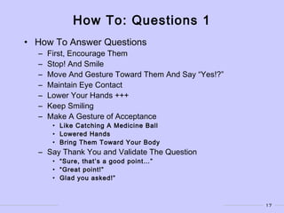 17
How To: Questions 1
• How To Answer Questions
– First, Encourage Them
– Stop! And Smile
– Move And Gesture Toward Them And Say “Yes!?”
– Maintain Eye Contact
– Lower Your Hands +++
– Keep Smiling
– Make A Gesture of Acceptance
• Like Catching A Medicine Ball
• Lowered Hands
• Bring Them Toward Your Body
– Say Thank You and Validate The Question
• “Sure, that’s a good point…”
• “Great point!”
• Glad you asked!”
 