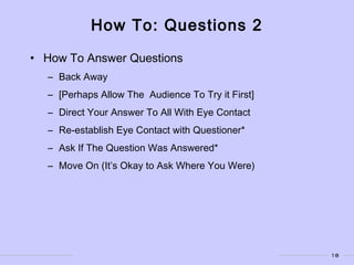 18
How To: Questions 2
• How To Answer Questions
– Back Away
– [Perhaps Allow The Audience To Try it First]
– Direct Your Answer To All With Eye Contact
– Re-establish Eye Contact with Questioner*
– Ask If The Question Was Answered*
– Move On (It’s Okay to Ask Where You Were)
 