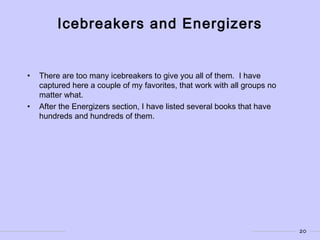 20
Icebreakers and Energizers
• There are too many icebreakers to give you all of them. I have
captured here a couple of my favorites, that work with all groups no
matter what.
• After the Energizers section, I have listed several books that have
hundreds and hundreds of them.
 