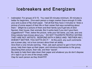 21
Icebreakers and Energizers
• Icebreaker: For groups of 5-15. You need 20 minutes minimum, 30 minutes is
better for beginners. Give each person a magic marker (have enough if it kills
you) and a piece of flip chart paper. Tell all that they have 3 minutes to “draw a
picture of some aspect of their life or their career that says something about
them.” [Might be a picture of them and their family (you’ll get lots of stick
figures), their house, their animals. But it works best if you don’t give them
suggestions!!! “Then, below the picture, write your full name, you role, and one
thing nobody here knows about you.” DO NOT TOLERATE PEOPLE SAYING
THEY ARE NOT ARTISTS. RESPOND WITH A SMILE AND: “NEITHER AM I,
DOESN’T MATTER, YOU GOTTA DO IT.” At this point, any such comments
are a power play, not a true concern about their art ability.
Give them a one minute warning. Then, ask each person to get in front of the
group, help them tape up their paper, and introduce themselves to the group,
describing their picture, their role, and their “secret”.
Be ready to help them take down their paper and whatever you do don’t dispose
of it: tape it up on one of the empty walls.
Clap for each person as they finish!!!!!!!
 