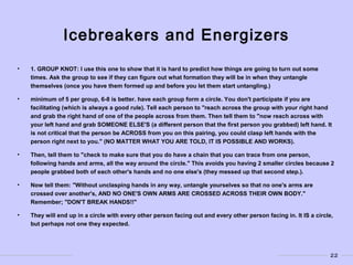 22
Icebreakers and Energizers
• 1. GROUP KNOT: I use this one to show that it is hard to predict how things are going to turn out some
times. Ask the group to see if they can figure out what formation they will be in when they untangle
themselves (once you have them formed up and before you let them start untangling.)
• minimum of 5 per group, 6-8 is better. have each group form a circle. You don't participate if you are
facilitating (which is always a good rule). Tell each person to "reach across the group with your right hand
and grab the right hand of one of the people across from them. Then tell them to "now reach across with
your left hand and grab SOMEONE ELSE'S (a different person that the first person you grabbed) left hand. It
is not critical that the person be ACROSS from you on this pairing, you could clasp left hands with the
person right next to you." (NO MATTER WHAT YOU ARE TOLD, IT IS POSSIBLE AND WORKS).
• Then, tell them to "check to make sure that you do have a chain that you can trace from one person,
following hands and arms, all the way around the circle." This avoids you having 2 smaller circles because 2
people grabbed both of each other's hands and no one else's (they messed up that second step.).
• Now tell them: "Without unclasping hands in any way, untangle yourselves so that no one's arms are
crossed over another's, AND NO ONE'S OWN ARMS ARE CROSSED ACROSS THEIR OWN BODY."
Remember; "DON'T BREAK HANDS!!"
• They will end up in a circle with every other person facing out and every other person facing in. It IS a circle,
but perhaps not one they expected.
 