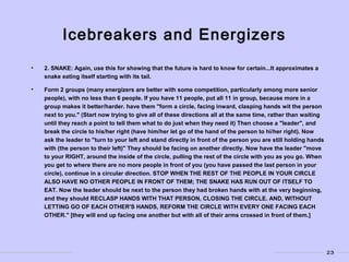 23
Icebreakers and Energizers
• 2. SNAKE: Again, use this for showing that the future is hard to know for certain...It approximates a
snake eating itself starting with its tail.
• Form 2 groups (many energizers are better with some competition, particularly among more senior
people), with no less than 6 people. If you have 11 people, put all 11 in group, because more in a
group makes it better/harder. have them "form a circle, facing inward, clasping hands wit the person
next to you." (Start now trying to give all of these directions all at the same time, rather than waiting
until they reach a point to tell them what to do just when they need it) Then choose a "leader", and
break the circle to his/her right (have him/her let go of the hand of the person to hi/her right). Now
ask the leader to "turn to your left and stand directly in front of the person you are still holding hands
with (the person to their left)" They should be facing on another directly. Now have the leader "move
to your RIGHT, around the inside of the circle, pulling the rest of the circle with you as you go. When
you get to where there are no more people in front of you (you have passed the last person in your
circle), continue in a circular direction. STOP WHEN THE REST OF THE PEOPLE IN YOUR CIRCLE
ALSO HAVE NO OTHER PEOPLE IN FRONT OF THEM; THE SNAKE HAS RUN OUT OF ITSELF TO
EAT. Now the leader should be next to the person they had broken hands with at the very beginning,
and they should RECLASP HANDS WITH THAT PERSON, CLOSING THE CIRCLE. AND, WITHOUT
LETTING GO OF EACH OTHER'S HANDS, REFORM THE CIRCLE WITH EVERY ONE FACING EACH
OTHER." [they will end up facing one another but with all of their arms crossed in front of them.]
 