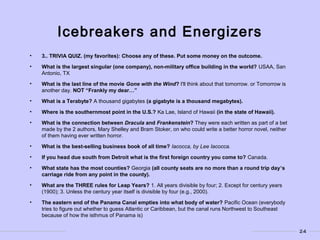 24
Icebreakers and Energizers
• 3.. TRIVIA QUIZ. (my favorites): Choose any of these. Put some money on the outcome.
• What is the largest singular (one company), non-military office building in the world? USAA, San
Antonio, TX
• What is the last line of the movie Gone with the Wind? I'll think about that tomorrow. or Tomorrow is
another day. NOT “Frankly my dear…”
• What is a Terabyte? A thousand gigabytes (a gigabyte is a thousand megabytes).
• Where is the southernmost point in the U.S.? Ka Lae, Island of Hawaii (in the state of Hawaii).
• What is the connection between Dracula and Frankenstein? They were each written as part of a bet
made by the 2 authors, Mary Shelley and Bram Stoker, on who could write a better horror novel, neither
of them having ever written horror.
• What is the best-selling business book of all time? Iacocca, by Lee Iacocca.
• If you head due south from Detroit what is the first foreign country you come to? Canada.
• What state has the most counties? Georgia (all county seats are no more than a round trip day’s
carriage ride from any point in the county).
• What are the THREE rules for Leap Years? 1. All years divisible by four; 2. Except for century years
(1900); 3. Unless the century year itself is divisible by four (e.g., 2000).
• The eastern end of the Panama Canal empties into what body of water? Pacific Ocean (everybody
tries to figure out whether to guess Atlantic or Caribbean, but the canal runs Northwest to Southeast
because of how the isthmus of Panama is)
 