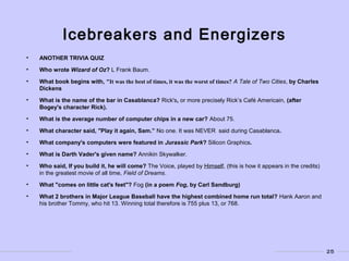 25
Icebreakers and Energizers
• ANOTHER TRIVIA QUIZ
• Who wrote Wizard of Oz? L Frank Baum.
• What book begins with, "It was the best of times, it was the worst of times? A Tale of Two Cities, by Charles
Dickens
• What is the name of the bar in Casablanca? Rick's, or more precisely Rick’s Café Americain, (after
Bogey's character Rick).
• What is the average number of computer chips in a new car? About 75.
• What character said, "Play it again, Sam.” No one. It was NEVER said during Casablanca.
• What company's computers were featured in Jurassic Park? Silicon Graphics.
• What is Darth Vader's given name? Annikin Skywalker.
• Who said, If you build it, he will come? The Voice, played by Himself, (this is how it appears in the credits)
in the greatest movie of all time, Field of Dreams.
• What "comes on little cat's feet"? Fog (in a poem Fog, by Carl Sandburg)
• What 2 brothers in Major League Baseball have the highest combined home run total? Hank Aaron and
his brother Tommy, who hit 13. Winning total therefore is 755 plus 13, or 768.
 