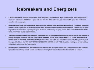 26
Icebreakers and Energizers
• 4. STAR CHALLENGE: Good for groups of 5 or more, really need 5 to make it work. If you have 12 people, make two groups of 6,
or one of 5 and one of 6. DON'T have a group with less than five. If that is the case, just make one BIG group (it is harder and
more fun with more people.
• Get a rope about 30 feet long. One rope per team, so you nay need two ropes! A 25 footer would be okay. Tie the ends together to
make it a circle. Lay the rope on the floor as a circle. Have the team stand around the outside of the rope. Tell them you are going
to give them the instructions explaining the game all at once, and then they are going to start. THEY CAN'T PICK UPI THE ROPE
UNTIL YOU FINISH GIVING INSTRUCTIONS.
• The instructions are that each team member is supposed to pick up the rope simultaneously (not yet, not yet!) so that everyone is
holding the rope at waist level with both hands. ONCE THEY PICK UP THE ROPE, THEY CANNOT LET GO OF THE ROPE WITH
EITHER HAND AT ANY TIME, NO MATTER WHAT. [don't touch the rope yet!!!] And while it follows naturally if they can't let go of
the rope, still tell them that YOU CAN'T SWITCH PLACES WITH ANYONE AT ANY TIME. (they'd have to let go to do that, but they
will probably ask anyway, don't ask me why)
• Once they have grabbed the rope, they are then to turn the circle that the rope is forming into a five pointed star. They can't just
"pinch the sides in", they actually have to have the rope crossing itself to make the star. See the next slide for a picture.
 