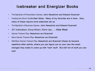 28
• The Big Book of Presentation Games- John Newstrom and Edward Scannell
• Feeding the Zircon Gorilla-Sam Sikes - Many of my favorites are in here. Also,
many of these require more elaborate set up
• The Big Book of Business Games- John Newstrom and Edward Scannell
• 201 Icebreakers, Group Mixers, Warm Ups, …- Edie West
• Games Trainers Play- Newstrom and Scannell
• More Games Trainers Play- Newstrom and Scannell
• Still More Games Trainers Play- Newstrom and Scannell (these do become
repetitive after awhile, where you can figure out on your own the small
changes they make to come up with “new” stuff. But still full of stuff you can
use!
Icebreaker and Energizer Books
 