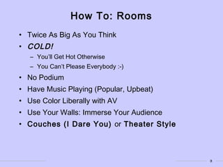 3
How To: Rooms
• Twice As Big As You Think
• COLD!
– You’ll Get Hot Otherwise
– You Can’t Please Everybody :-)
• No Podium
• Have Music Playing (Popular, Upbeat)
• Use Color Liberally with AV
• Use Your Walls: Immerse Your Audience
• Couches (I Dare You) or Theater Style
 