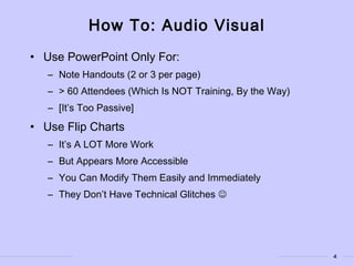 4
How To: Audio Visual
• Use PowerPoint Only For:
– Note Handouts (2 or 3 per page)
– > 60 Attendees (Which Is NOT Training, By the Way)
– [It’s Too Passive]
• Use Flip Charts
– It’s A LOT More Work
– But Appears More Accessible
– You Can Modify Them Easily and Immediately
– They Don’t Have Technical Glitches 
 