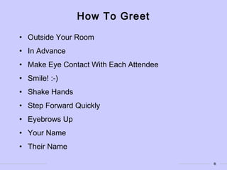 5
How To Greet
• Outside Your Room
• In Advance
• Make Eye Contact With Each Attendee
• Smile! :-)
• Shake Hands
• Step Forward Quickly
• Eyebrows Up
• Your Name
• Their Name
 