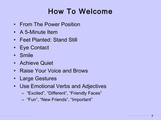 6
How To Welcome
• From The Power Position
• A 5-Minute Item
• Feet Planted: Stand Still
• Eye Contact
• Smile
• Achieve Quiet
• Raise Your Voice and Brows
• Large Gestures
• Use Emotional Verbs and Adjectives
– “Excited”, “Different”, “Friendly Faces”
– “Fun”, “New Friends”, “Important”
 