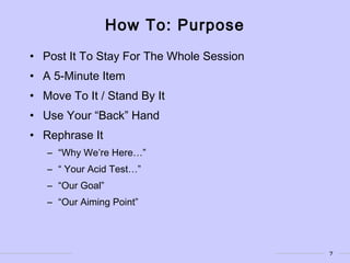 7
How To: Purpose
• Post It To Stay For The Whole Session
• A 5-Minute Item
• Move To It / Stand By It
• Use Your “Back” Hand
• Rephrase It
– “Why We’re Here…”
– “ Your Acid Test…”
– “Our Goal”
– “Our Aiming Point”
 