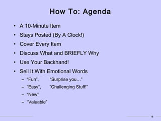 8
How To: Agenda
• A 10-Minute Item
• Stays Posted (By A Clock!)
• Cover Every Item
• Discuss What and BRIEFLY Why
• Use Your Backhand!
• Sell It With Emotional Words
– “Fun”, “Surprise you…”
– “Easy”, “Challenging Stuff!”
– “New”
– “Valuable”
 
