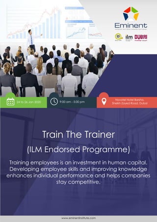 www.eminentinstitute.com 1
Train The Trainer
The Art and Science of Adult Learning
Train The Trainer
(ILM Endorsed Programme)
Novotel Hotel Barsha,
Sheikh Zayed Road, Dubai
Training employees is an investment in human capital.
Developing employee skills and improving knowledge
enhances individual performance and helps companies
stay competitive.
24 to 26 Jan 2020 9:00 am - 5:00 pm
www.eminentinstitute.com
 