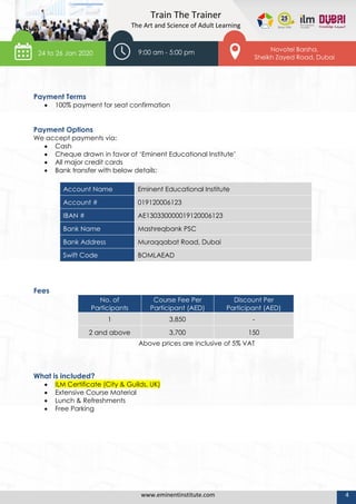 www.eminentinstitute.com 4
Train The Trainer
The Art and Science of Adult Learning
Payment Terms
 100% payment for seat confirmation
Payment Options
We accept payments via:
 Cash
 Cheque drawn in favor of ‘Eminent Educational Institute’
 All major credit cards
 Bank transfer with below details:
Account Name Eminent Educational Institute
Account # 019120006123
IBAN # AE130330000019120006123
Bank Name Mashreqbank PSC
Bank Address Muraqqabat Road, Dubai
Swift Code BOMLAEAD
Fees
No. of
Participants
Course Fee Per
Participant (AED)
Discount Per
Participant (AED)
1 3,850 -
2 and above 3,700 150
Above prices are inclusive of 5% VAT
What is included?
 ILM Certificate (City & Guilds, UK)
 Extensive Course Material
 Lunch & Refreshments
 Free Parking
24 to 26 Jan 2020
Novotel Barsha,
Sheikh Zayed Road, Dubai
9:00 am - 5:00 pm
 