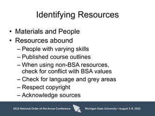 Identifying Resources
• Materials and People
• Resources abound
– People with varying skills
– Published course outlines
– When using non-BSA resources,
check for conflict with BSA values
– Check for language and grey areas
– Respect copyright
– Acknowledge sources
 