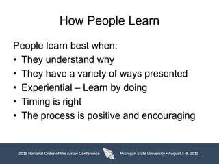 How People Learn
People learn best when:
• They understand why
• They have a variety of ways presented
• Experiential – Learn by doing
• Timing is right
• The process is positive and encouraging
 
