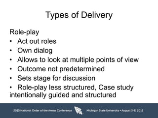 Types of Delivery
Role-play
• Act out roles
• Own dialog
• Allows to look at multiple points of view
• Outcome not predetermined
• Sets stage for discussion
• Role-play less structured, Case study
intentionally guided and structured
 